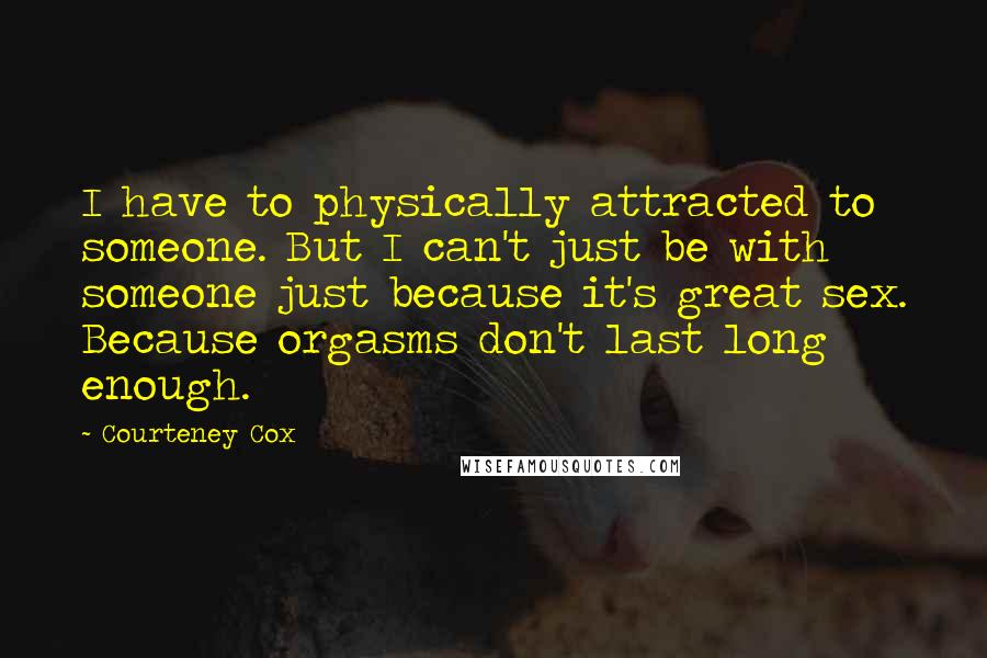 Courteney Cox Quotes: I have to physically attracted to someone. But I can't just be with someone just because it's great sex. Because orgasms don't last long enough.