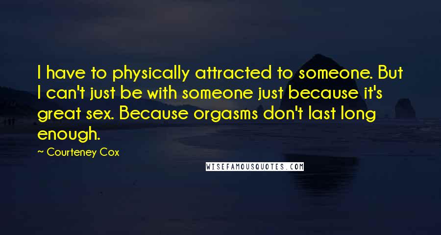 Courteney Cox Quotes: I have to physically attracted to someone. But I can't just be with someone just because it's great sex. Because orgasms don't last long enough.