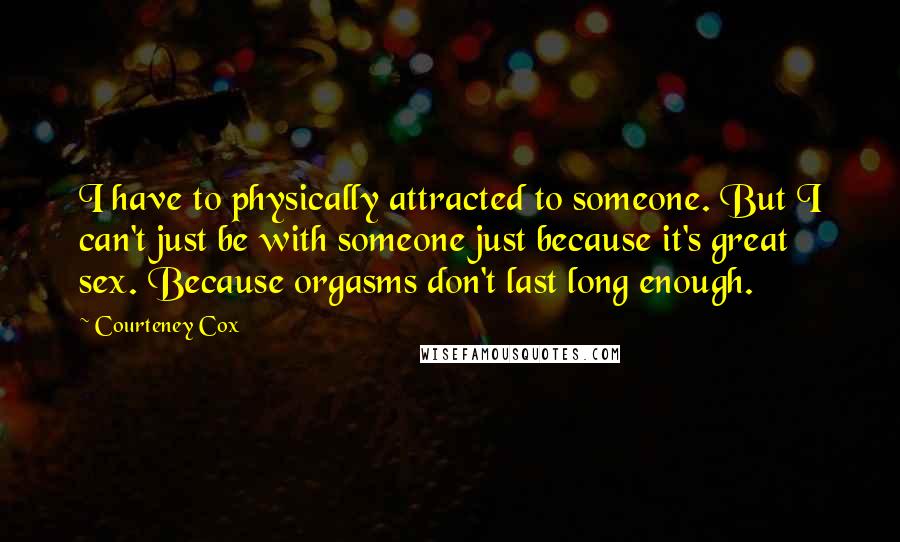 Courteney Cox Quotes: I have to physically attracted to someone. But I can't just be with someone just because it's great sex. Because orgasms don't last long enough.