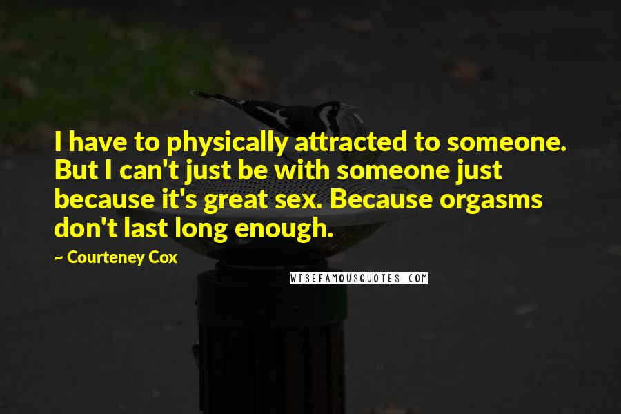 Courteney Cox Quotes: I have to physically attracted to someone. But I can't just be with someone just because it's great sex. Because orgasms don't last long enough.