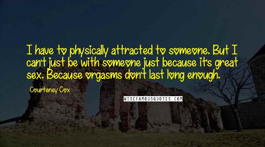 Courteney Cox Quotes: I have to physically attracted to someone. But I can't just be with someone just because it's great sex. Because orgasms don't last long enough.