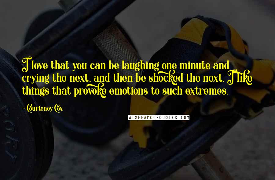 Courteney Cox Quotes: I love that you can be laughing one minute and crying the next, and then be shocked the next. I like things that provoke emotions to such extremes.