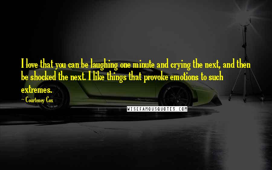 Courteney Cox Quotes: I love that you can be laughing one minute and crying the next, and then be shocked the next. I like things that provoke emotions to such extremes.