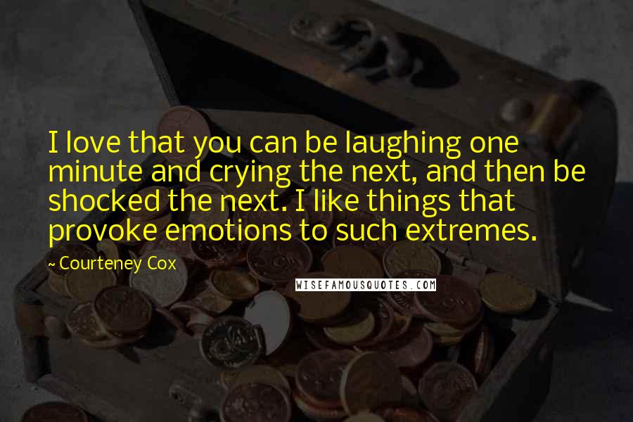 Courteney Cox Quotes: I love that you can be laughing one minute and crying the next, and then be shocked the next. I like things that provoke emotions to such extremes.