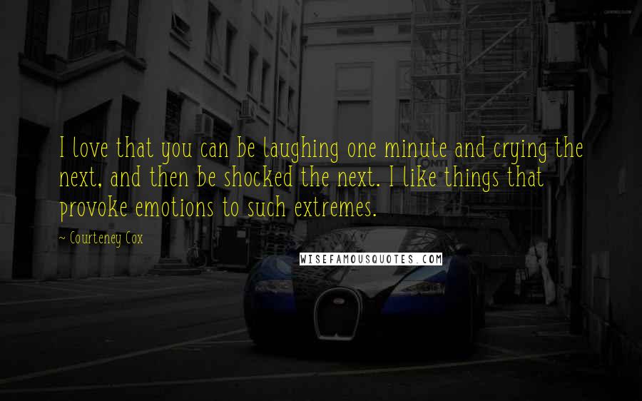 Courteney Cox Quotes: I love that you can be laughing one minute and crying the next, and then be shocked the next. I like things that provoke emotions to such extremes.