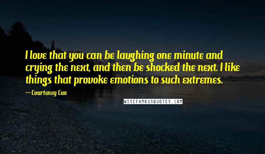 Courteney Cox Quotes: I love that you can be laughing one minute and crying the next, and then be shocked the next. I like things that provoke emotions to such extremes.