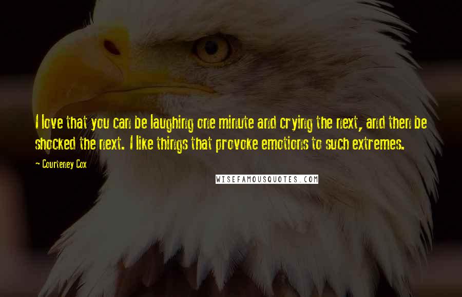 Courteney Cox Quotes: I love that you can be laughing one minute and crying the next, and then be shocked the next. I like things that provoke emotions to such extremes.