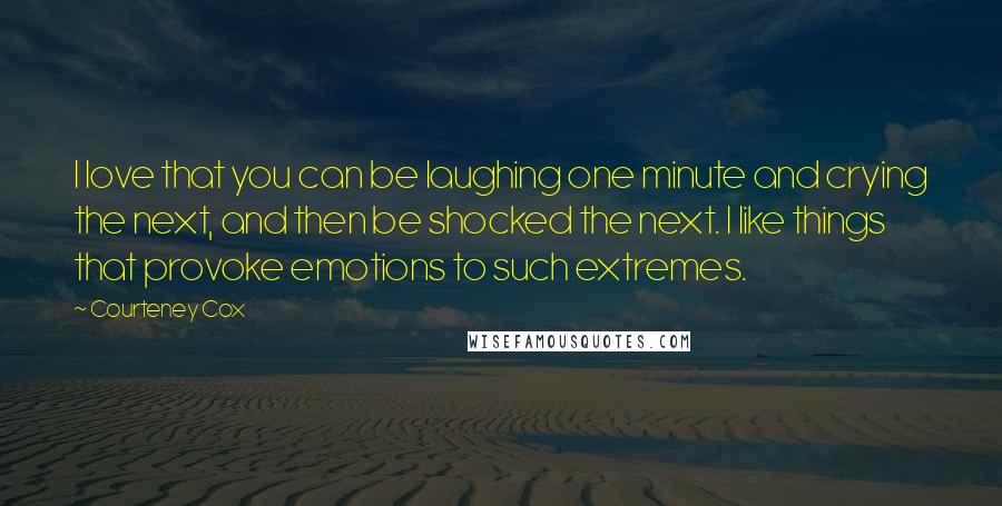 Courteney Cox Quotes: I love that you can be laughing one minute and crying the next, and then be shocked the next. I like things that provoke emotions to such extremes.