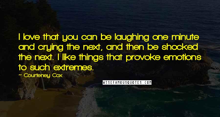 Courteney Cox Quotes: I love that you can be laughing one minute and crying the next, and then be shocked the next. I like things that provoke emotions to such extremes.