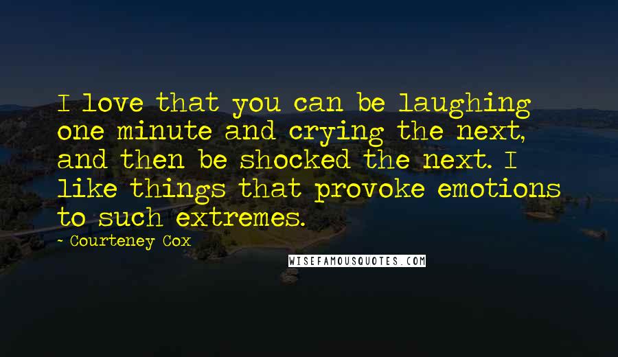 Courteney Cox Quotes: I love that you can be laughing one minute and crying the next, and then be shocked the next. I like things that provoke emotions to such extremes.