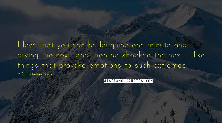 Courteney Cox Quotes: I love that you can be laughing one minute and crying the next, and then be shocked the next. I like things that provoke emotions to such extremes.