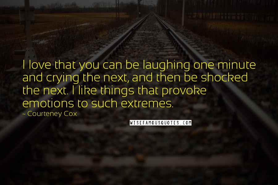 Courteney Cox Quotes: I love that you can be laughing one minute and crying the next, and then be shocked the next. I like things that provoke emotions to such extremes.