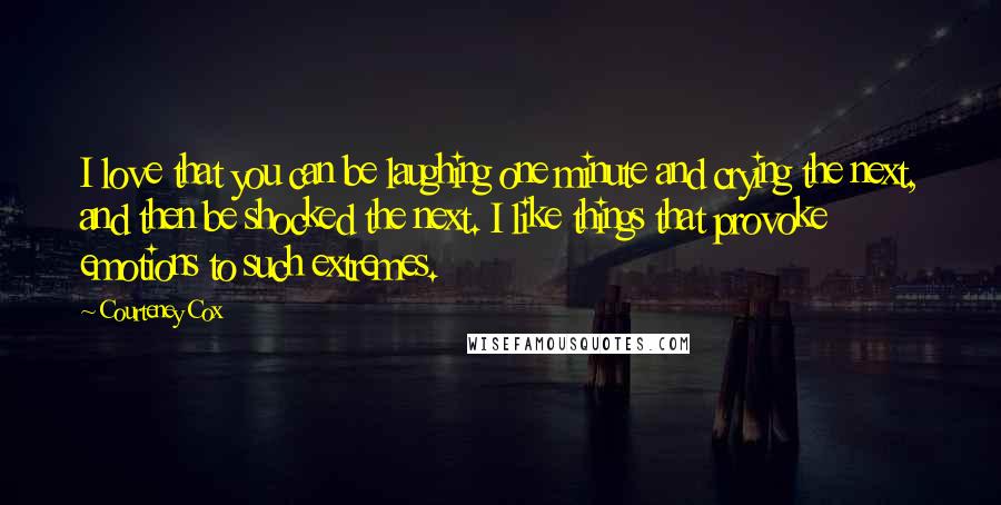 Courteney Cox Quotes: I love that you can be laughing one minute and crying the next, and then be shocked the next. I like things that provoke emotions to such extremes.