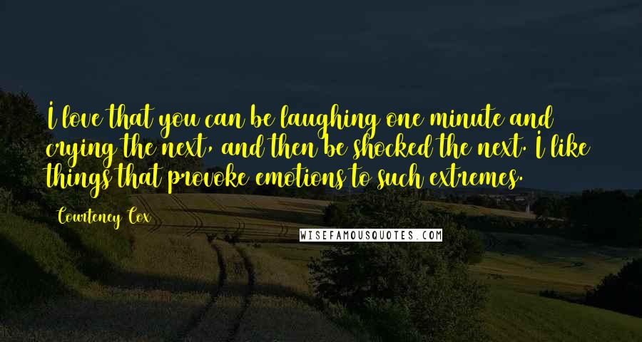 Courteney Cox Quotes: I love that you can be laughing one minute and crying the next, and then be shocked the next. I like things that provoke emotions to such extremes.