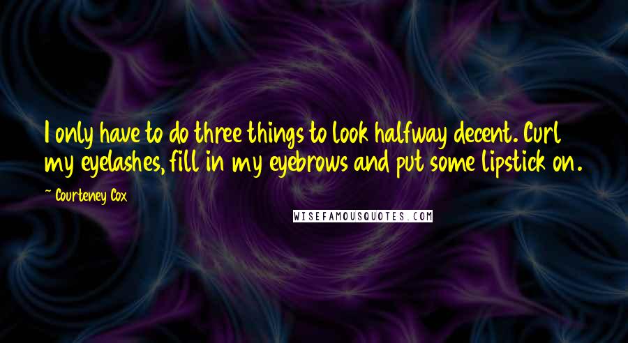 Courteney Cox Quotes: I only have to do three things to look halfway decent. Curl my eyelashes, fill in my eyebrows and put some lipstick on.