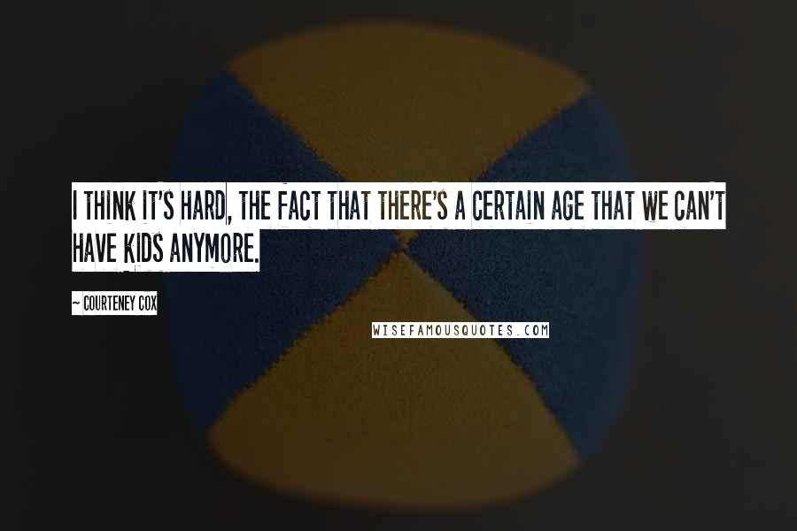 Courteney Cox Quotes: I think it's hard, the fact that there's a certain age that we can't have kids anymore.