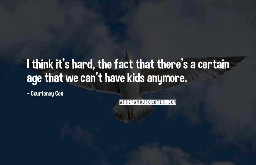 Courteney Cox Quotes: I think it's hard, the fact that there's a certain age that we can't have kids anymore.