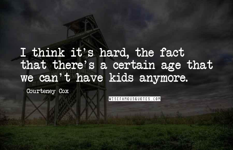 Courteney Cox Quotes: I think it's hard, the fact that there's a certain age that we can't have kids anymore.