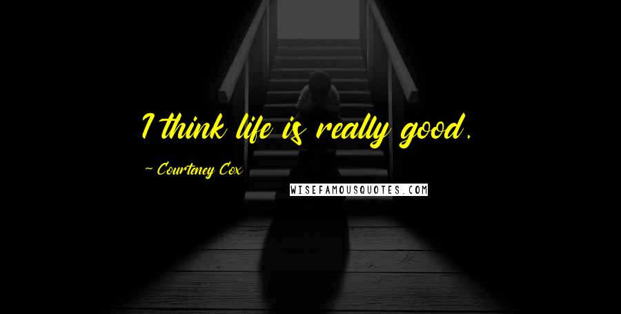 Courteney Cox Quotes: I think life is really good.