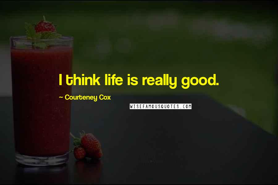 Courteney Cox Quotes: I think life is really good.