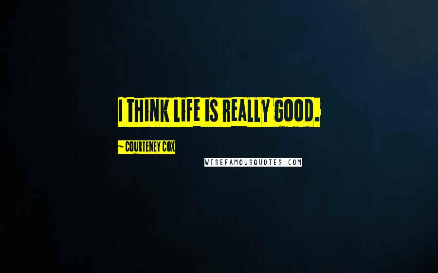 Courteney Cox Quotes: I think life is really good.