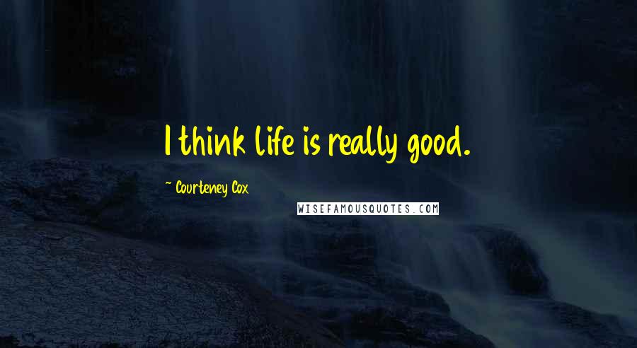 Courteney Cox Quotes: I think life is really good.