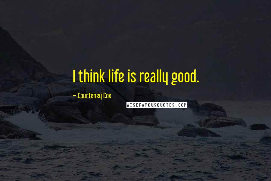 Courteney Cox Quotes: I think life is really good.