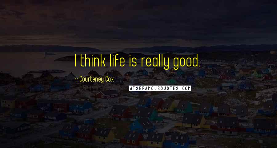 Courteney Cox Quotes: I think life is really good.