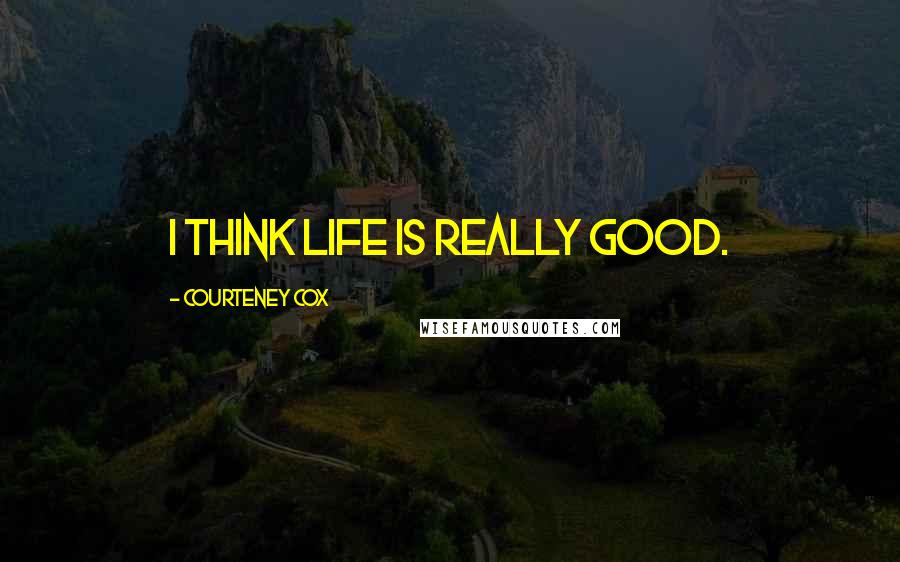 Courteney Cox Quotes: I think life is really good.