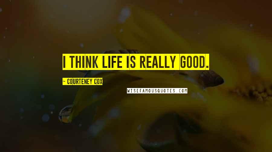 Courteney Cox Quotes: I think life is really good.