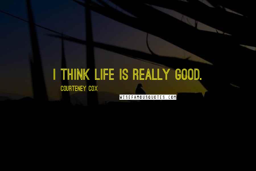 Courteney Cox Quotes: I think life is really good.