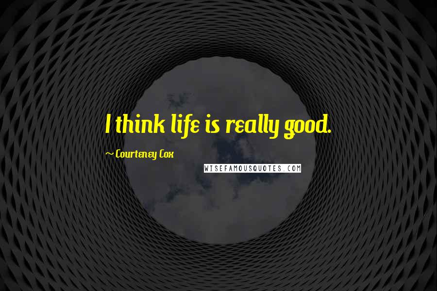 Courteney Cox Quotes: I think life is really good.