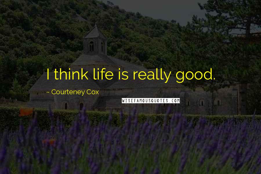 Courteney Cox Quotes: I think life is really good.