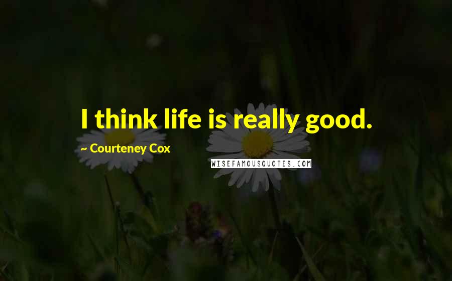 Courteney Cox Quotes: I think life is really good.