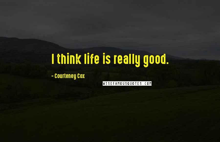 Courteney Cox Quotes: I think life is really good.