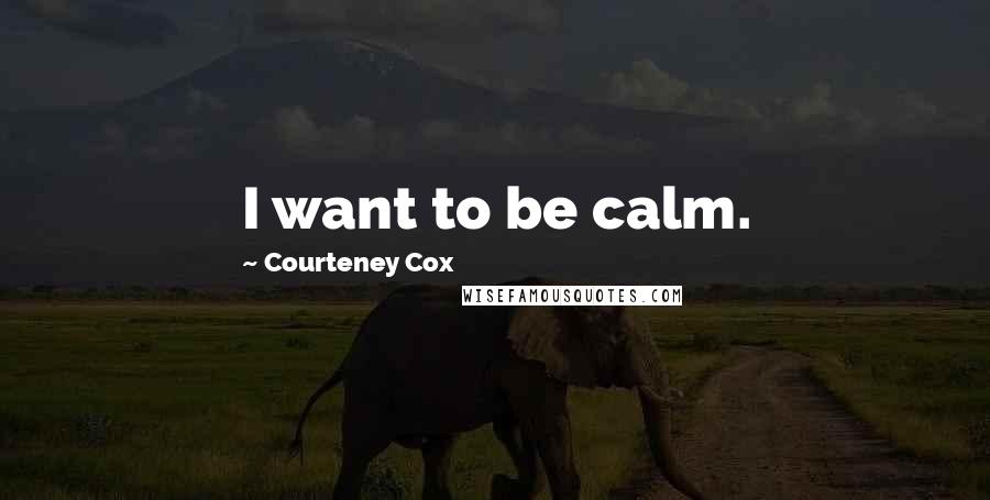 Courteney Cox Quotes: I want to be calm.