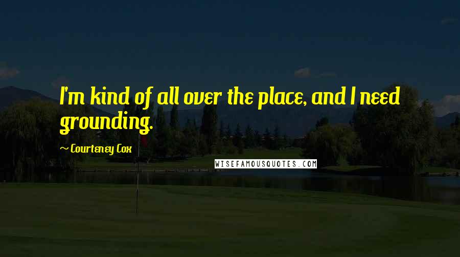Courteney Cox Quotes: I'm kind of all over the place, and I need grounding.