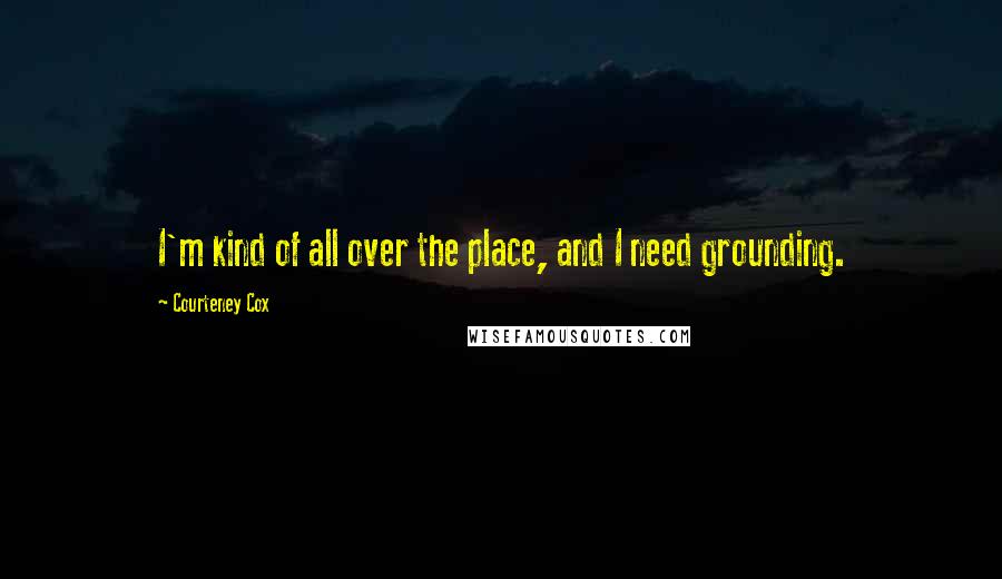 Courteney Cox Quotes: I'm kind of all over the place, and I need grounding.