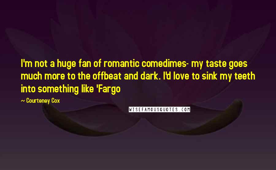 Courteney Cox Quotes: I'm not a huge fan of romantic comedimes- my taste goes much more to the offbeat and dark. I'd love to sink my teeth into something like 'Fargo