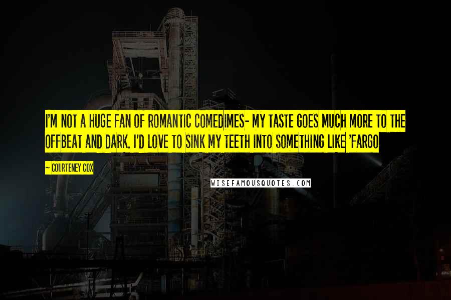 Courteney Cox Quotes: I'm not a huge fan of romantic comedimes- my taste goes much more to the offbeat and dark. I'd love to sink my teeth into something like 'Fargo