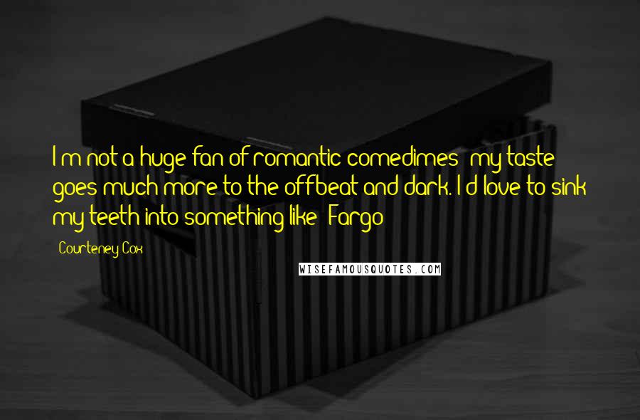 Courteney Cox Quotes: I'm not a huge fan of romantic comedimes- my taste goes much more to the offbeat and dark. I'd love to sink my teeth into something like 'Fargo
