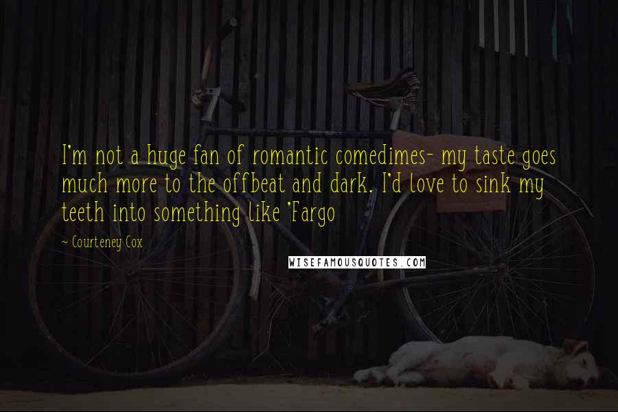 Courteney Cox Quotes: I'm not a huge fan of romantic comedimes- my taste goes much more to the offbeat and dark. I'd love to sink my teeth into something like 'Fargo