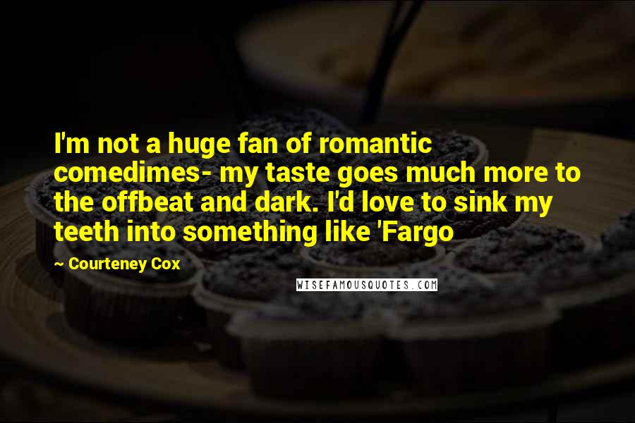 Courteney Cox Quotes: I'm not a huge fan of romantic comedimes- my taste goes much more to the offbeat and dark. I'd love to sink my teeth into something like 'Fargo