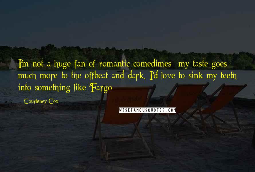 Courteney Cox Quotes: I'm not a huge fan of romantic comedimes- my taste goes much more to the offbeat and dark. I'd love to sink my teeth into something like 'Fargo