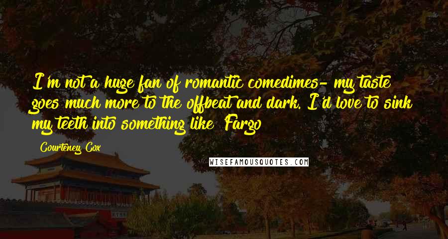 Courteney Cox Quotes: I'm not a huge fan of romantic comedimes- my taste goes much more to the offbeat and dark. I'd love to sink my teeth into something like 'Fargo