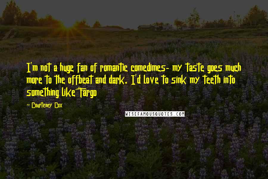 Courteney Cox Quotes: I'm not a huge fan of romantic comedimes- my taste goes much more to the offbeat and dark. I'd love to sink my teeth into something like 'Fargo