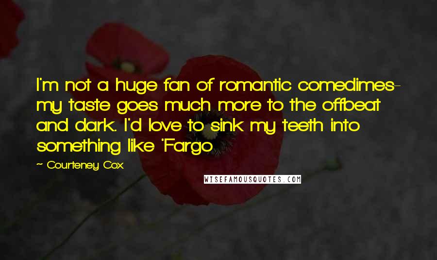 Courteney Cox Quotes: I'm not a huge fan of romantic comedimes- my taste goes much more to the offbeat and dark. I'd love to sink my teeth into something like 'Fargo