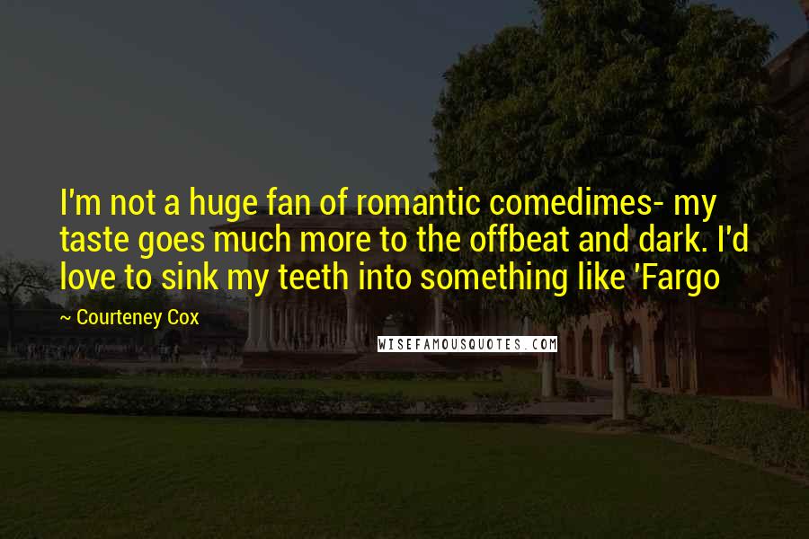 Courteney Cox Quotes: I'm not a huge fan of romantic comedimes- my taste goes much more to the offbeat and dark. I'd love to sink my teeth into something like 'Fargo