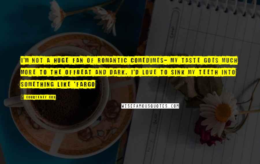 Courteney Cox Quotes: I'm not a huge fan of romantic comedimes- my taste goes much more to the offbeat and dark. I'd love to sink my teeth into something like 'Fargo