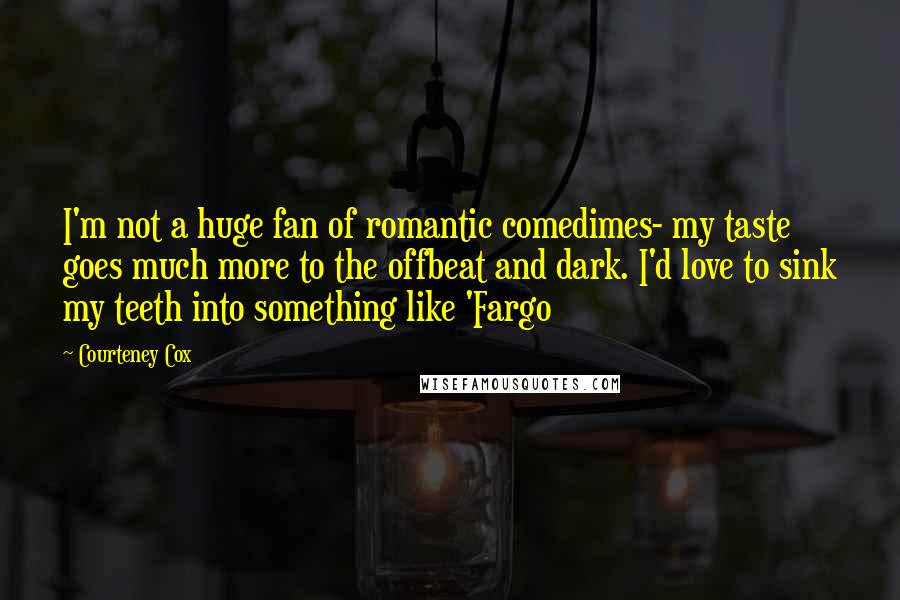 Courteney Cox Quotes: I'm not a huge fan of romantic comedimes- my taste goes much more to the offbeat and dark. I'd love to sink my teeth into something like 'Fargo